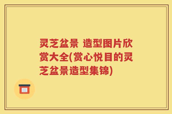 灵芝盆景 造型图片欣赏大全(赏心悦目的灵芝盆景造型集锦)