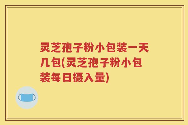 灵芝孢子粉小包装一天几包(灵芝孢子粉小包装每日摄入量)