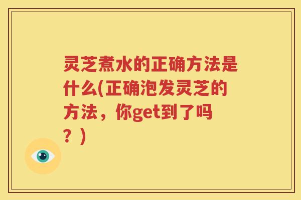 灵芝煮水的正确方法是什么(正确泡发灵芝的方法，你get到了吗？)
