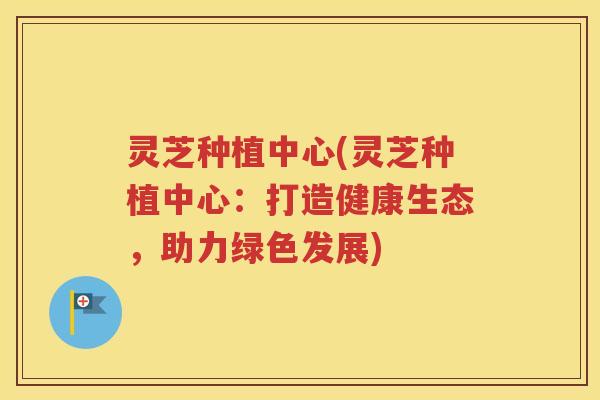 灵芝种植中心(灵芝种植中心：打造健康生态，助力绿色发展)