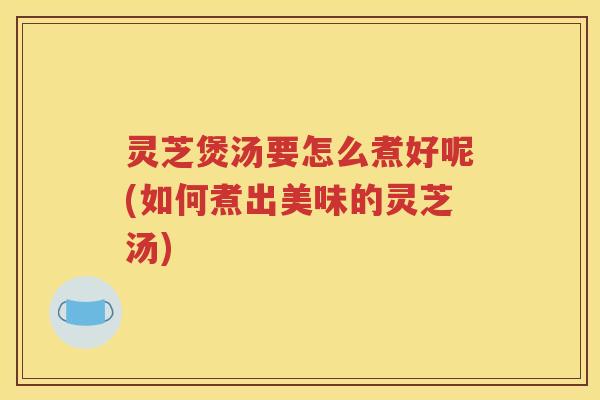 灵芝煲汤要怎么煮好呢(如何煮出美味的灵芝汤)
