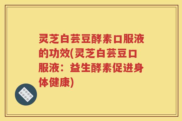 灵芝白芸豆酵素口服液的功效(灵芝白芸豆口服液：益生酵素促进身体健康)