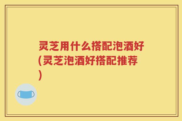 灵芝用什么搭配泡酒好(灵芝泡酒好搭配推荐)