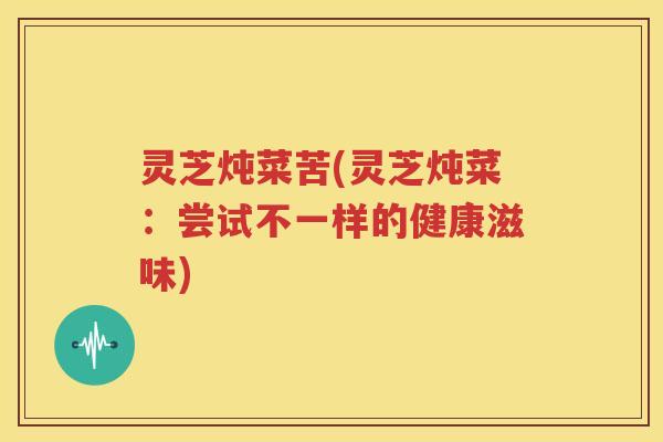 灵芝炖菜苦(灵芝炖菜：尝试不一样的健康滋味)