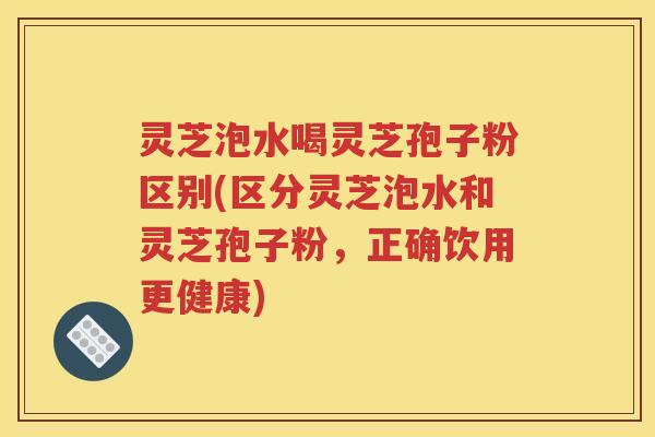 灵芝泡水喝灵芝孢子粉区别(区分灵芝泡水和灵芝孢子粉，正确饮用更健康)