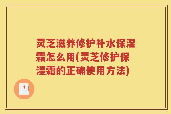 灵芝滋养修护补水保湿霜怎么用(灵芝修护保湿霜的正确使用方法)