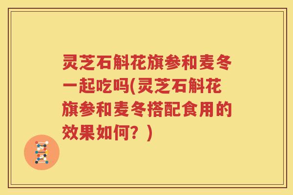 灵芝石斛花旗参和麦冬一起吃吗(灵芝石斛花旗参和麦冬搭配食用的效果如何？)