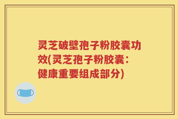 灵芝破壁孢子粉胶囊功效(灵芝孢子粉胶囊：健康重要组成部分)