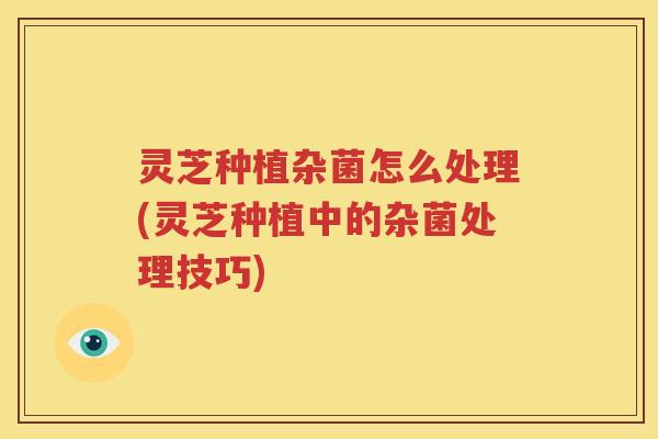 灵芝种植杂菌怎么处理(灵芝种植中的杂菌处理技巧)