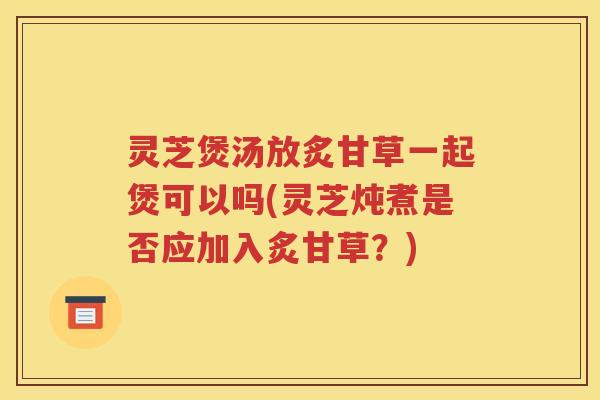 灵芝煲汤放炙甘草一起煲可以吗(灵芝炖煮是否应加入炙甘草？)