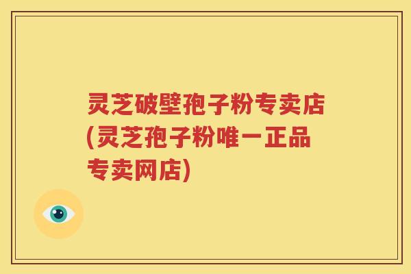 灵芝破壁孢子粉专卖店(灵芝孢子粉唯一正品专卖网店)