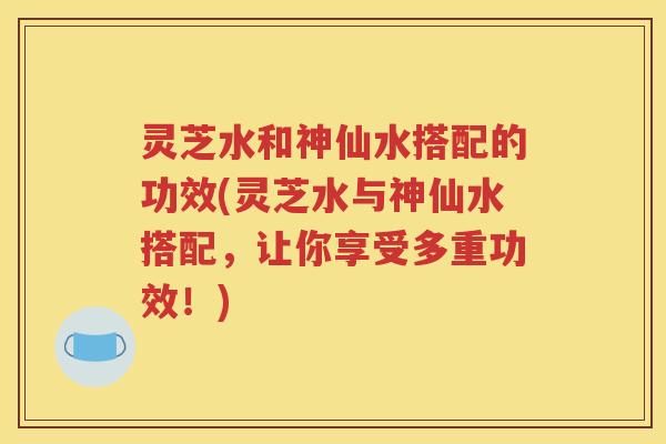 灵芝水和神仙水搭配的功效(灵芝水与神仙水搭配，让你享受多重功效！)