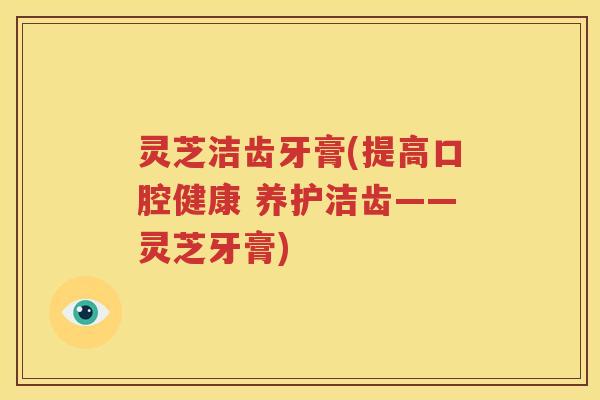 灵芝洁齿牙膏(提高口腔健康 养护洁齿——灵芝牙膏)