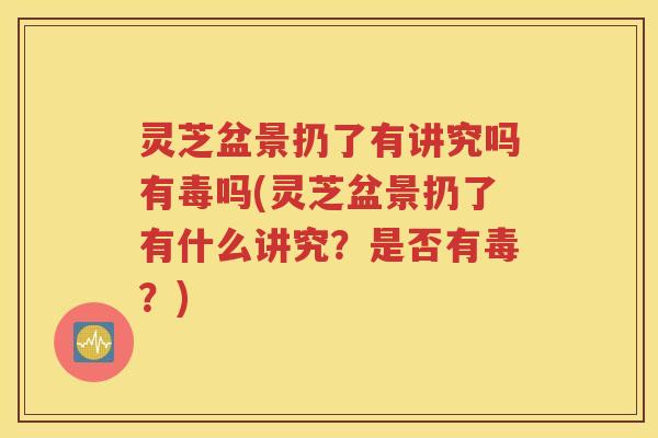 灵芝盆景扔了有讲究吗有毒吗(灵芝盆景扔了有什么讲究？是否有毒？)