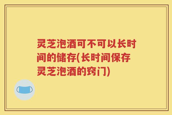 灵芝泡酒可不可以长时间的储存(长时间保存灵芝泡酒的窍门)