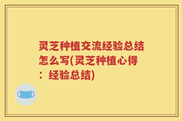 灵芝种植交流经验总结怎么写(灵芝种植心得：经验总结)