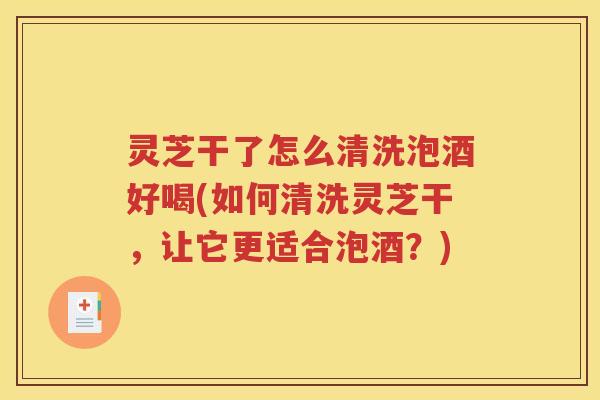灵芝干了怎么清洗泡酒好喝(如何清洗灵芝干，让它更适合泡酒？)