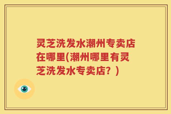 灵芝洗发水潮州专卖店在哪里(潮州哪里有灵芝洗发水专卖店？)