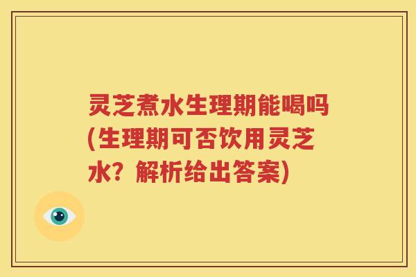 灵芝煮水生理期能喝吗(生理期可否饮用灵芝水？解析给出答案)