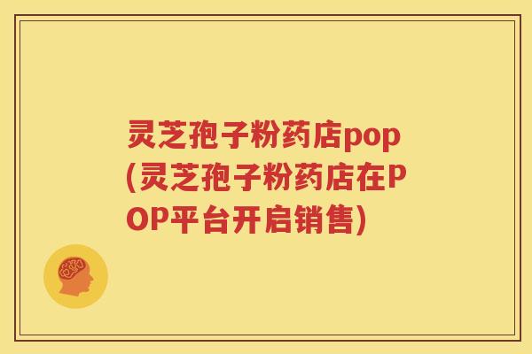 灵芝孢子粉药店pop(灵芝孢子粉药店在POP平台开启销售)