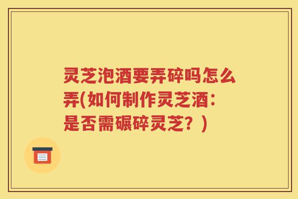 灵芝泡酒要弄碎吗怎么弄(如何制作灵芝酒：是否需碾碎灵芝？)