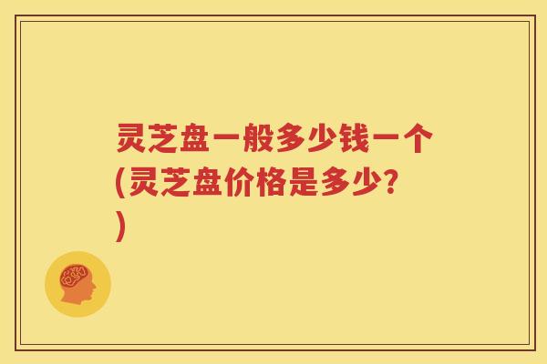 灵芝盘一般多少钱一个(灵芝盘价格是多少？)