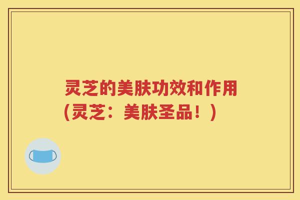 灵芝的美肤功效和作用(灵芝：美肤圣品！)