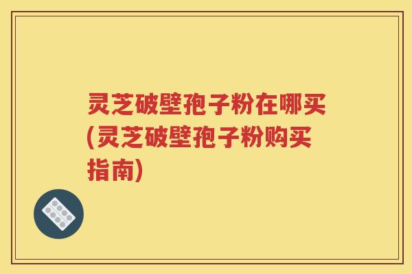 灵芝破壁孢子粉在哪买(灵芝破壁孢子粉购买指南)