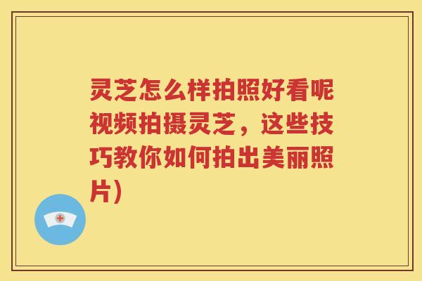 灵芝怎么样拍照好看呢视频拍摄灵芝，这些技巧教你如何拍出美丽照片)