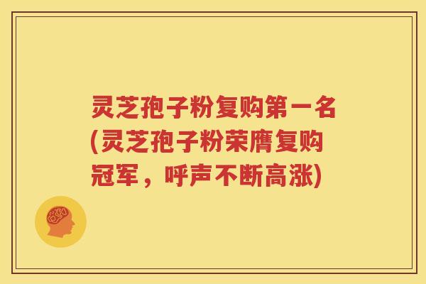 灵芝孢子粉复购第一名(灵芝孢子粉荣膺复购冠军，呼声不断高涨)