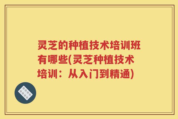 灵芝的种植技术培训班有哪些(灵芝种植技术培训：从入门到精通)