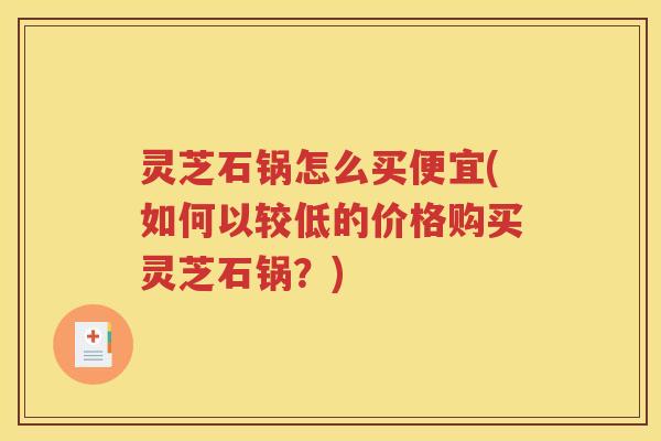 灵芝石锅怎么买便宜(如何以较低的价格购买灵芝石锅？)
