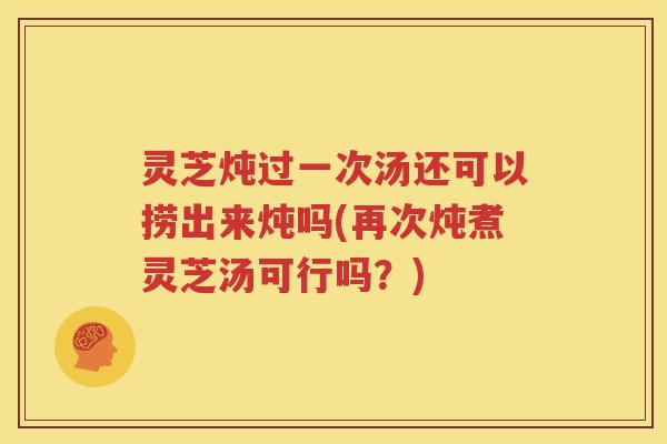 灵芝炖过一次汤还可以捞出来炖吗(再次炖煮灵芝汤可行吗？)