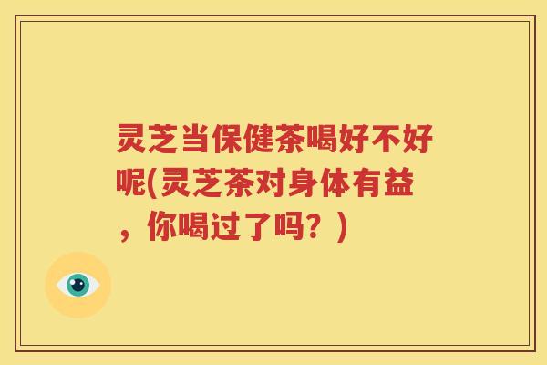 灵芝当保健茶喝好不好呢(灵芝茶对身体有益，你喝过了吗？)