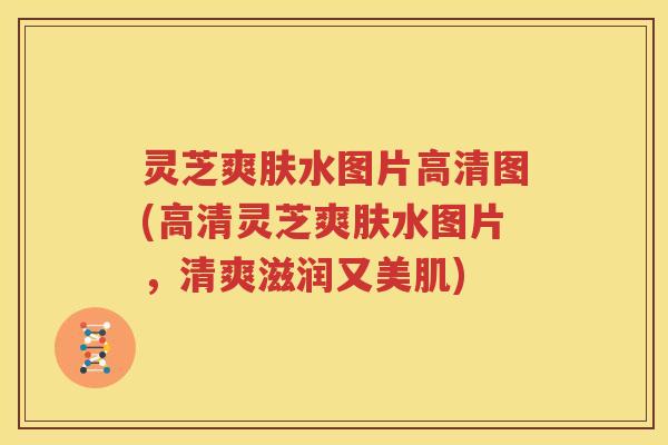 灵芝爽肤水图片高清图(高清灵芝爽肤水图片，清爽滋润又美肌)
