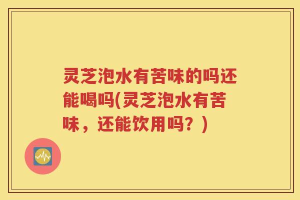 灵芝泡水有苦味的吗还能喝吗(灵芝泡水有苦味，还能饮用吗？)