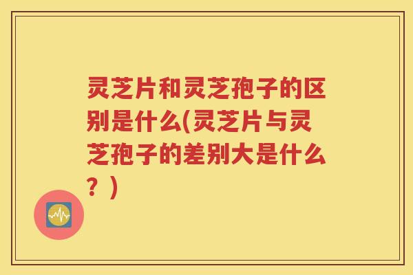 灵芝片和灵芝孢子的区别是什么(灵芝片与灵芝孢子的差别大是什么？)