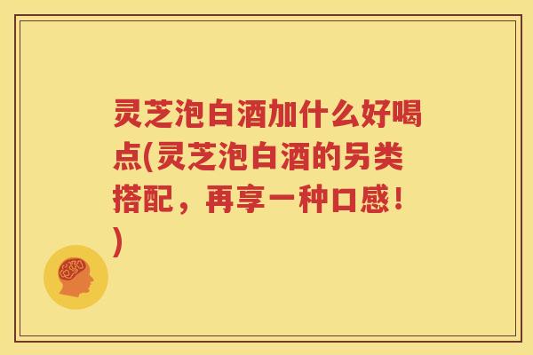 灵芝泡白酒加什么好喝点(灵芝泡白酒的另类搭配，再享一种口感！)