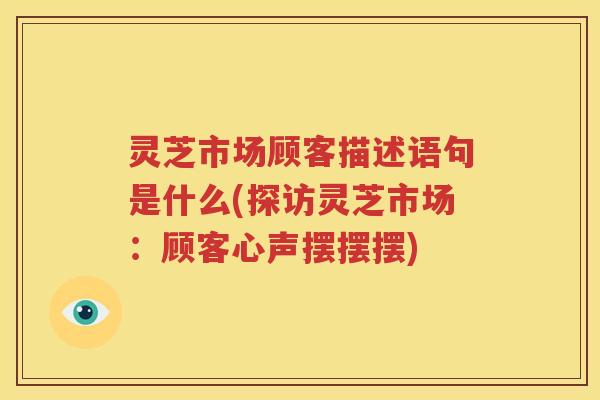 灵芝市场顾客描述语句是什么(探访灵芝市场：顾客心声摆摆摆)