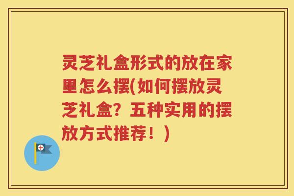灵芝礼盒形式的放在家里怎么摆(如何摆放灵芝礼盒？五种实用的摆放方式推荐！)