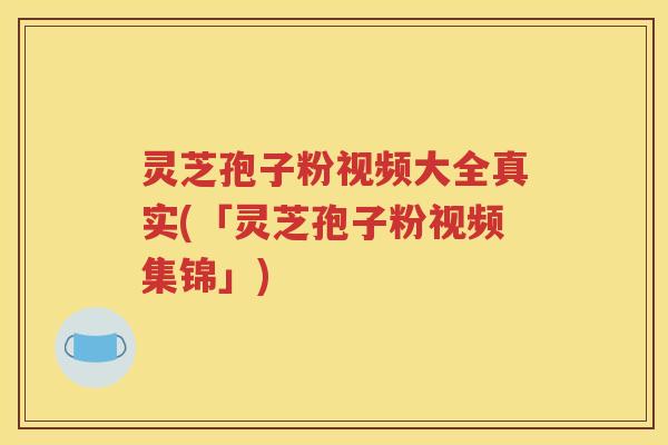 灵芝孢子粉视频大全真实(「灵芝孢子粉视频集锦」)