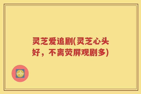 灵芝爱追剧(灵芝心头好，不离荧屏观剧多)
