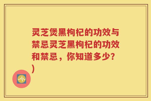 灵芝煲黑枸杞的功效与禁忌灵芝黑枸杞的功效和禁忌，你知道多少？)