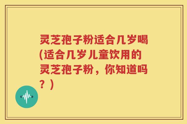 灵芝孢子粉适合几岁喝(适合几岁儿童饮用的灵芝孢子粉，你知道吗？)