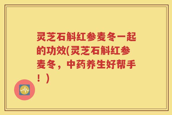 灵芝石斛红参麦冬一起的功效(灵芝石斛红参麦冬，中药养生好帮手！)