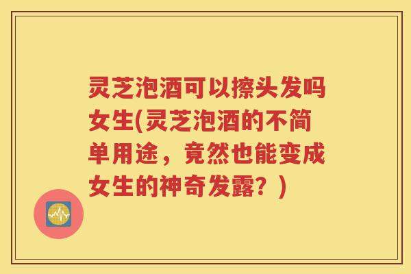 灵芝泡酒可以擦头发吗女生(灵芝泡酒的不简单用途，竟然也能变成女生的神奇发露？)
