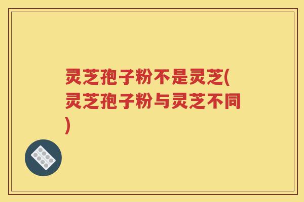 灵芝孢子粉不是灵芝(灵芝孢子粉与灵芝不同)