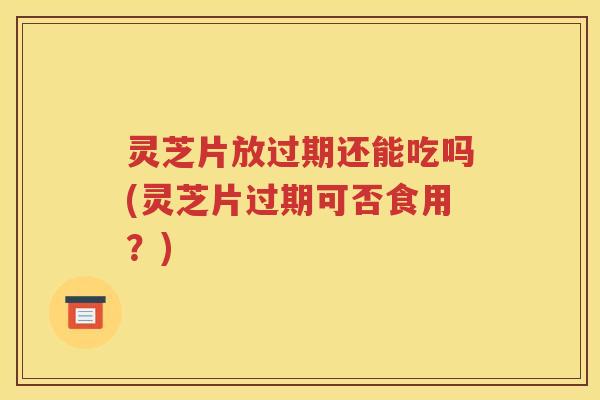 灵芝片放过期还能吃吗(灵芝片过期可否食用？)