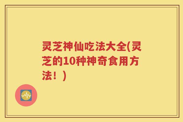 灵芝神仙吃法大全(灵芝的10种神奇食用方法！)