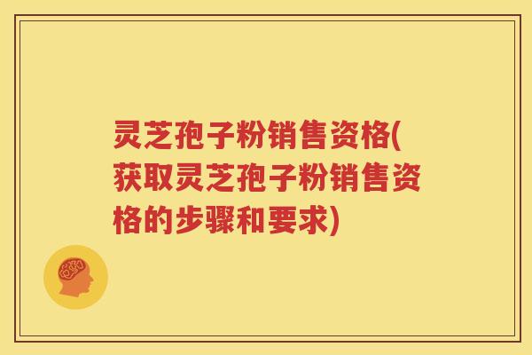 灵芝孢子粉销售资格(获取灵芝孢子粉销售资格的步骤和要求)